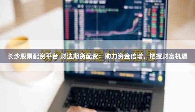 长沙股票配资平台 财达期货配资：助力资金倍增，把握财富机遇