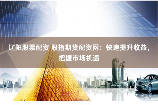 辽阳股票配资 股指期货配资网：快速提升收益，把握市场机遇