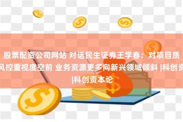 股票配资公司网站 对话民生证券王学春：对项目质量和风控重视度空前 业务资源更多向新兴领域倾斜 |科创资本论