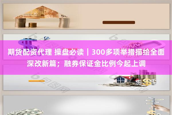 期货配资代理 操盘必读｜300多项举措描绘全面深改新篇；融券保证金比例今起上调