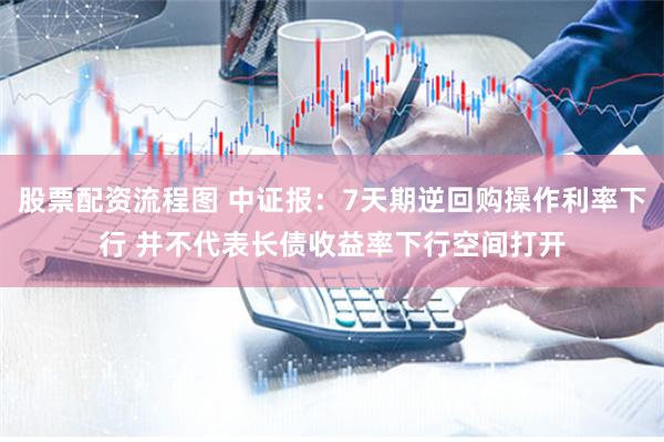 股票配资流程图 中证报：7天期逆回购操作利率下行 并不代表长债收益率下行空间打开