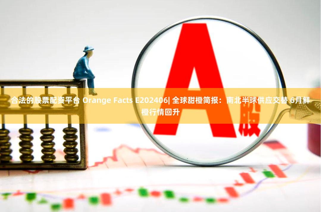 合法的股票配资平台 Orange Facts E202406| 全球甜橙简报：南北半球供应交替 6月鲜橙行情回升
