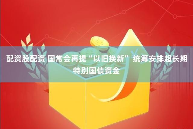 配资股配资 国常会再提“以旧换新” 统筹安排超长期特别国债资金