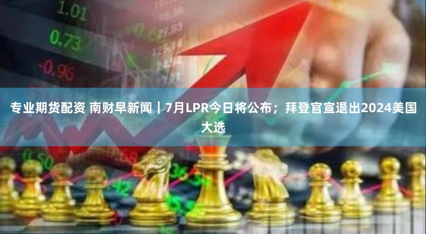 专业期货配资 南财早新闻｜7月LPR今日将公布；拜登官宣退出2024美国大选