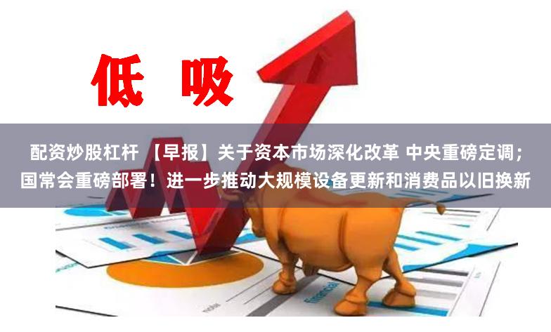 配资炒股杠杆 【早报】关于资本市场深化改革 中央重磅定调；国常会重磅部署！进一步推动大规模设备更新和消费品以旧换新