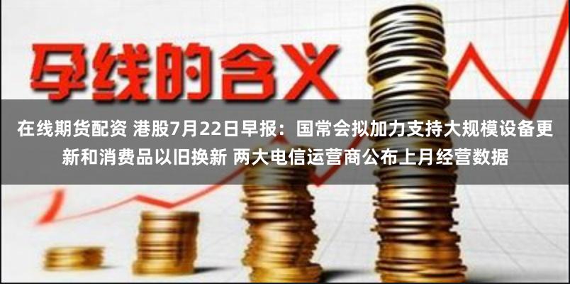 在线期货配资 港股7月22日早报：国常会拟加力支持大规模设备更新和消费品以旧换新 两大电信运营商公布上月经营数据