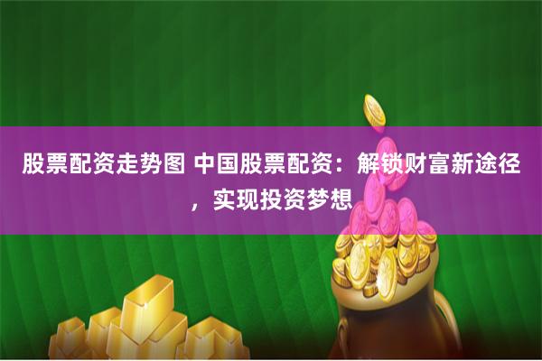 股票配资走势图 中国股票配资：解锁财富新途径，实现投资梦想