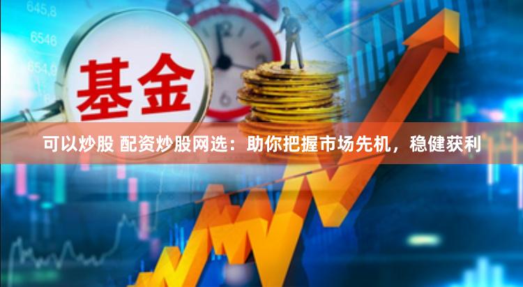 可以炒股 配资炒股网选：助你把握市场先机，稳健获利